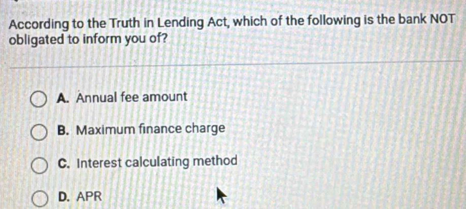 According to the Truth in Lending Act, which of the following is the bank NOT
obligated to inform you of?
A. Annual fee amount
B. Maximum finance charge
C. Interest calculating method
D. APR