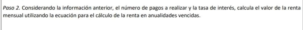 Paso 2. Considerando la información anterior, el número de pagos a realizar y la tasa de interés, calcula el valor de la renta 
mensual utilizando la ecuación para el cálculo de la renta en anualidades vencidas.