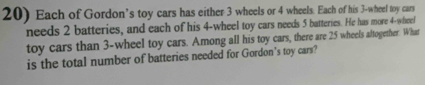 Each of Gordon’s toy cars has either 3 wheels or 4 wheels. Each of his 3 -wheel toy cars 
needs 2 batteries, and each of his 4 -wheel toy cars needs 5 batteries. He has more 4 -wheel 
toy cars than 3 -wheel toy cars. Among all his toy cars, there are 25 wheels altogether. What 
is the total number of batteries needed for Gordon’s toy cars?