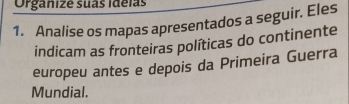 Organize suas ideias 
1. Analise os mapas apresentados a seguir. Eles 
indicam as fronteiras políticas do continente 
europeu antes e depois da Primeira Guerra 
Mundial.