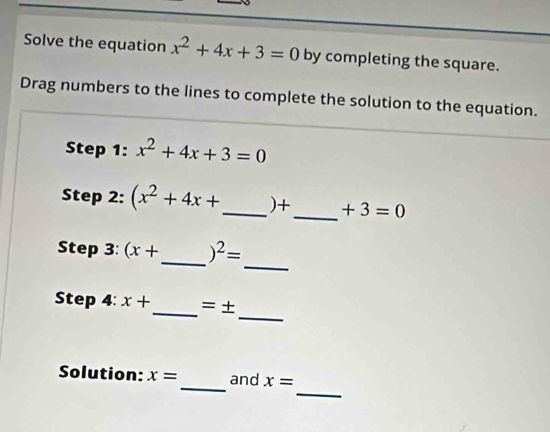 Solve the equation x^2+4x+3=0 by completing the square. 
Drag numbers to the lines to complete the solution to the equation. 
Step 1: x^2+4x+3=0
Step 2: (x^2+4x+ _  )+ _  +3=0
_ 
Step 3: (x+ _  )^2=
_ 
Step 4: x+ _  =±
_ 
_ 
Solution: x= and x=