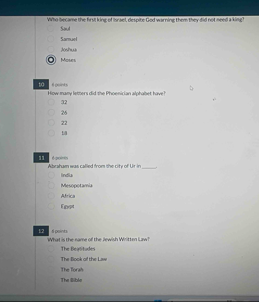 Who became the first king of Israel, despite God warning them they did not need a king?
Saul
Samuel
Joshua
Moses
10 6 points
How many letters did the Phoenician alphabet have?
32
26
22
18
11 6 points
Abraham was called from the city of Ur in_ .
India
Mesopotamia
Africa
Egypt
12 6 points
What is the name of the Jewish Written Law?
The Beatitudes
The Book of the Law
The Torah
The Bible