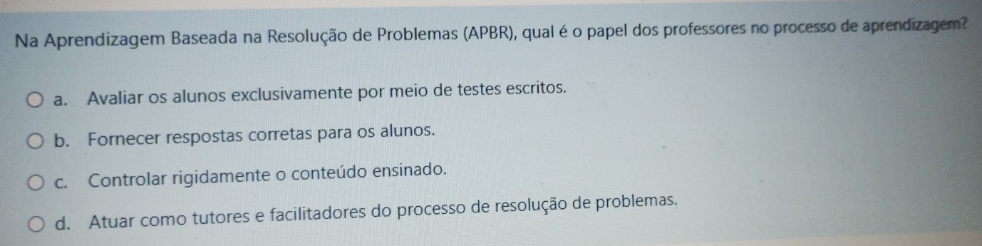 Na Aprendizagem Baseada na Resolução de Problemas (APBR), qual éo papel dos professores no processo de aprendizagem?
a. Avaliar os alunos exclusivamente por meio de testes escritos.
b. Fornecer respostas corretas para os alunos.
c. Controlar rigidamente o conteúdo ensinado.
d. Atuar como tutores e facilitadores do processo de resolução de problemas.