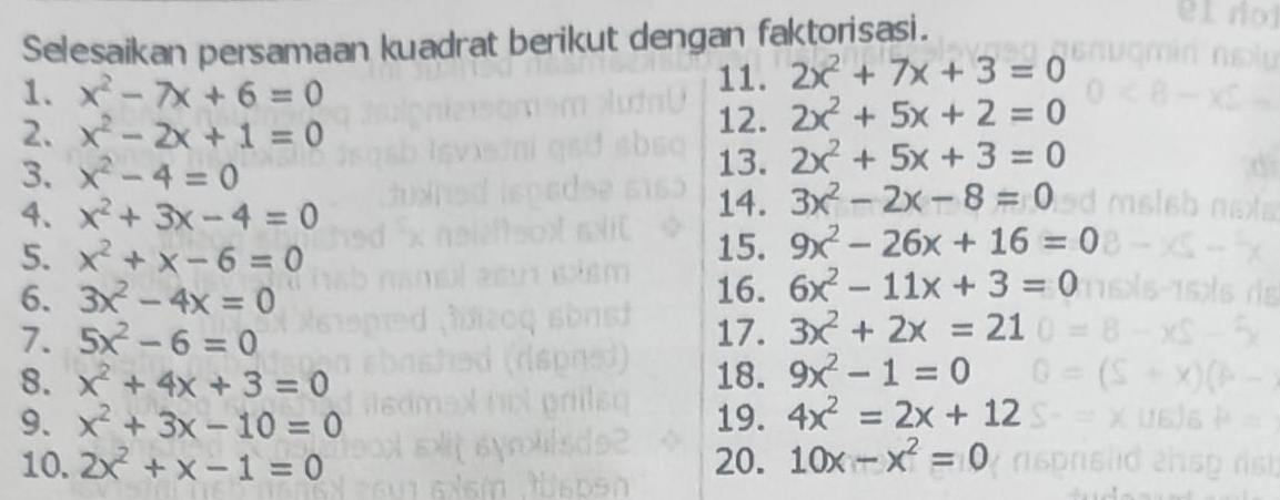 Selesaikan persamaan kuadrat berikut dengan faktorisasi. 
1. x^2-7x+6=0
11. 2x^2+7x+3=0
2. x^2-2x+1=0
12. 2x^2+5x+2=0
3. x^2-4=0 13. 2x^2+5x+3=0
4. x^2+3x-4=0
14. 3x^2-2x-8=0
5. x^2+x-6=0 15. 9x^2-26x+16=0
6. 3x^2-4x=0 16. 6x^2-11x+3=0
7. 5x^2-6=0 17. 3x^2+2x=21
8. x^2+4x+3=0 18. 9x^2-1=0
9. x^2+3x-10=0 19. 4x^2=2x+12
10. 2x^2+x-1=0 20. 10x-x^2=0