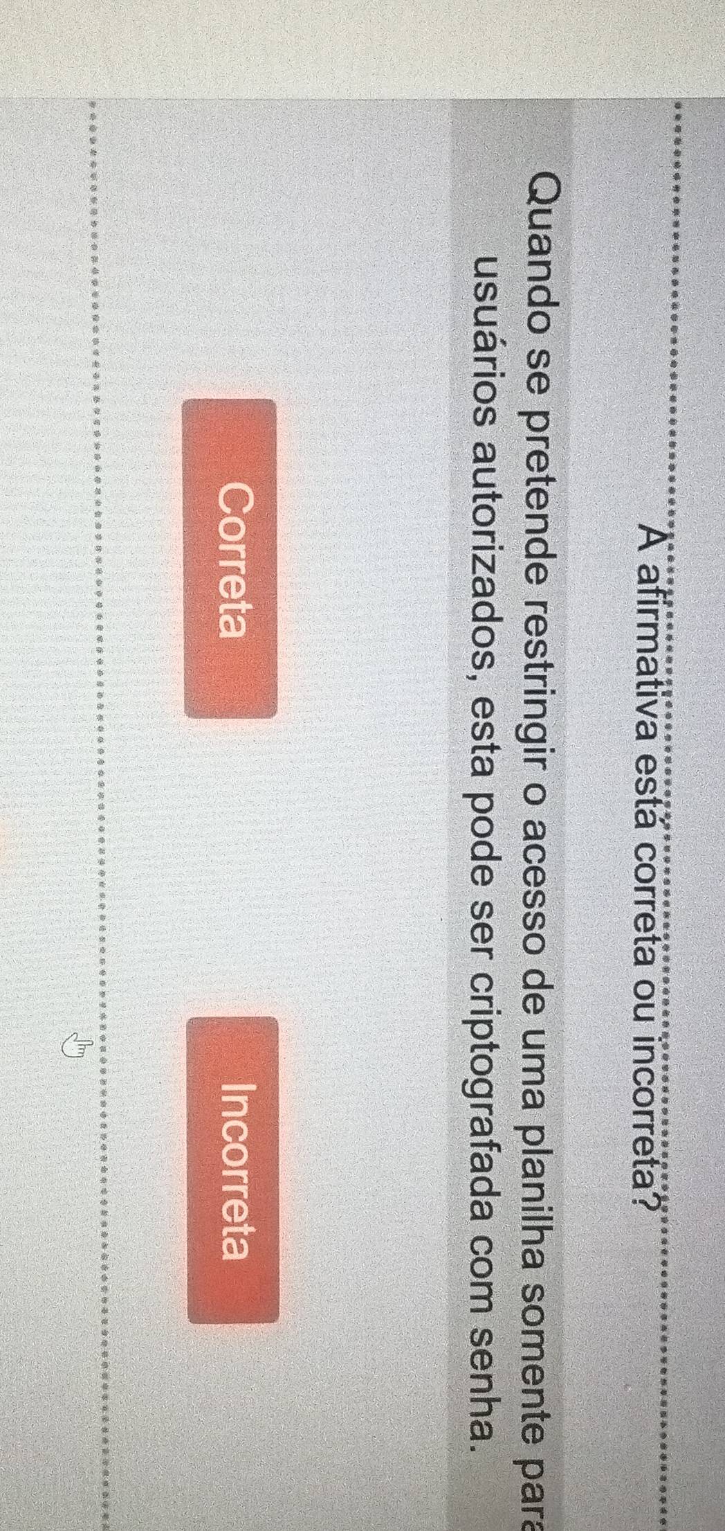 A afirmativa está correta ou incorreta?
Quando se pretende restringir o acesso de uma planilha somente para
usuários autorizados, esta pode ser criptografada com senha.
Correta Incorreta