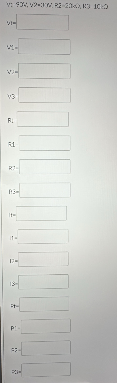 Vt=90V, V2=30V, R2=20kOmega , R3=10kOmega
Vt=□
V1=□
V2=□
V3=□
Rt=□
R1=□
R2=□
R3=□
It=□
I1=□
12=□
13=□
Pt=□
P1=□
P2=□
P3=□