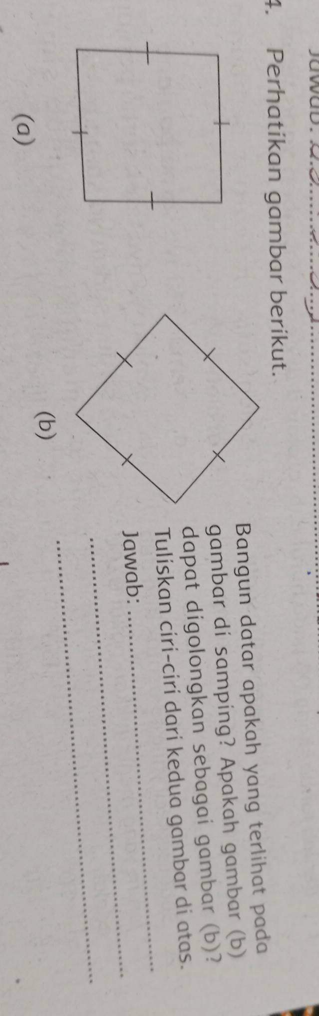 jawad. 
4. Perhatikan gambar berikut. 
Bangun datar apakah yang terlihat pada 
gambar di samping? Apakah gambar (b) 
dapat digolongkan sebagai gambar (b)? 
_ 
Tuliskan ciri-ciri dari kedua gambar di atas. 
_ 
Jawab: 
_ 
(b) 
(a)