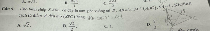 A. asqrt(3). B,  asqrt(3)/3 . C.  asqrt(3)/2 , D. a.
Câu 5: Cho hình chóp S. ABC có đáy là tam giác vuông tại B , AB=1; SA⊥ (ABC), SA=1. Khoảng
cách từ điểm A đến mp (SBC) bằng
A. sqrt(2). D.  1/2 .
B.  sqrt(2)/2 . C. 1.