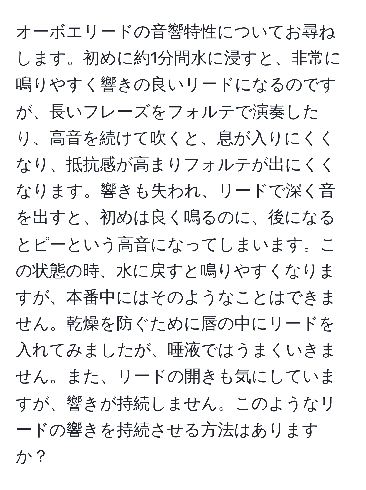 オーボエリードの音響特性についてお尋ねします。初めに約1分間水に浸すと、非常に鳴りやすく響きの良いリードになるのですが、長いフレーズをフォルテで演奏したり、高音を続けて吹くと、息が入りにくくなり、抵抗感が高まりフォルテが出にくくなります。響きも失われ、リードで深く音を出すと、初めは良く鳴るのに、後になるとピーという高音になってしまいます。この状態の時、水に戻すと鳴りやすくなりますが、本番中にはそのようなことはできません。乾燥を防ぐために唇の中にリードを入れてみましたが、唾液ではうまくいきません。また、リードの開きも気にしていますが、響きが持続しません。このようなリードの響きを持続させる方法はありますか？