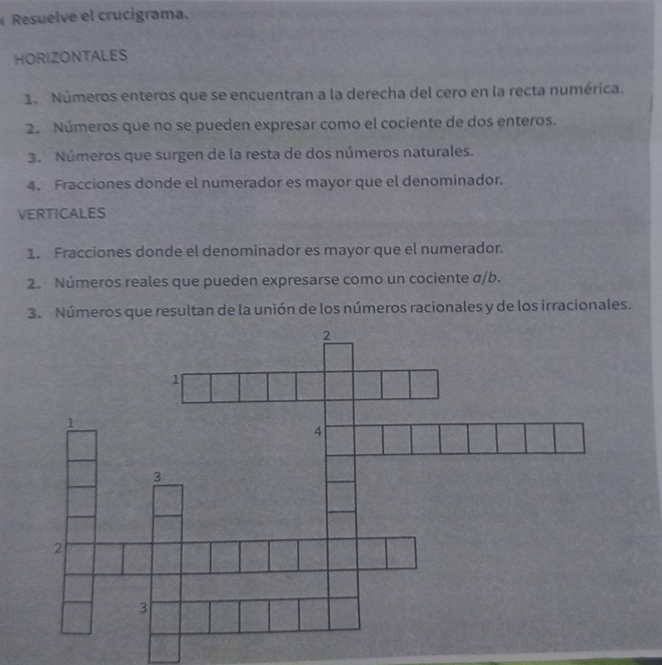 Resuelve el crucigrama. 
HORIZONTALES 
1. Números enteros que se encuentran a la derecha del cero en la recta numérica. 
2. Números que no se pueden expresar como el cociente de dos enteros. 
3. Números que surgen de la resta de dos números naturales. 
4. Fracciones donde el numerador es mayor que el denominador. 
VERTICALES 
1. Fracciones donde el denominador es mayor que el numerador. 
2. Números reales que pueden expresarse como un cociente α/b. 
3. Números que resultan de la unión de los números racionales y de los irracionales.