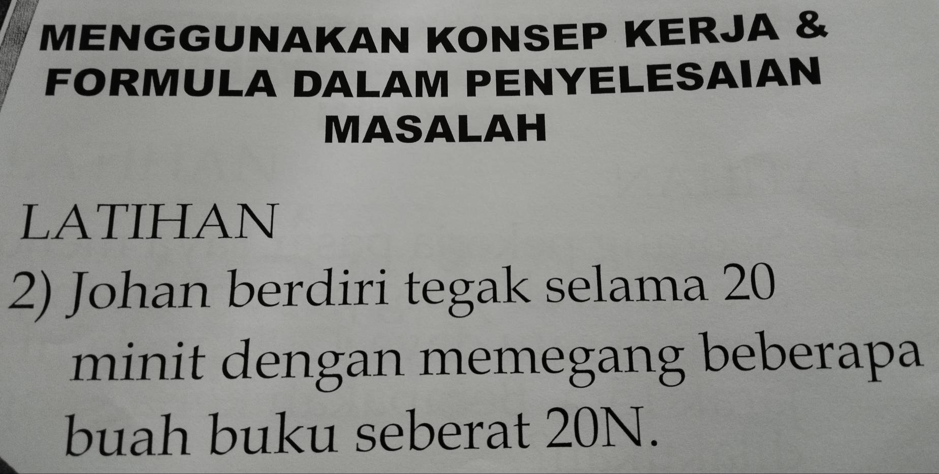 MENGGUNAKAN KONSEP KERJA & 
FORMULA DALAM PENYELESAIAN 
MASALAH 
LATIHAN 
2) Johan berdiri tegak selama 20
minit dengan memegang beberapa 
buah buku seberat 20N.