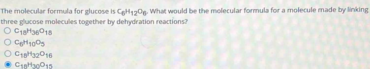 The molecular formula for glucose is C_6H_12O_6. What would be the molecular formula for a molecule made by linking
three glucose molecules together by dehydration reactions?
C_18H_36O_18
C_6H_10O_5
C_18H_32O_16
C_18H_30O_15
