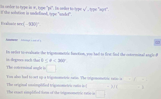 In order to type in π, type "pi". In order to type √ , type "sqrt". 
If the solution is undefined, type "undef". 
Evaluate sec (-930)^circ . 
Answer Attempt 1 out of 5 
In order to evaluate the trigonometric function, you had to first find the coterminal angle θ
in degrees such that 0≤ θ <360°. 
The coterminal angle is 
You also had to set up a trigonometric ratio. The trigonometric ratio is 
The original unsimplified trigonometric ratio is ( ) /( ). 
The exact simplified form of the trigonometric ratio is