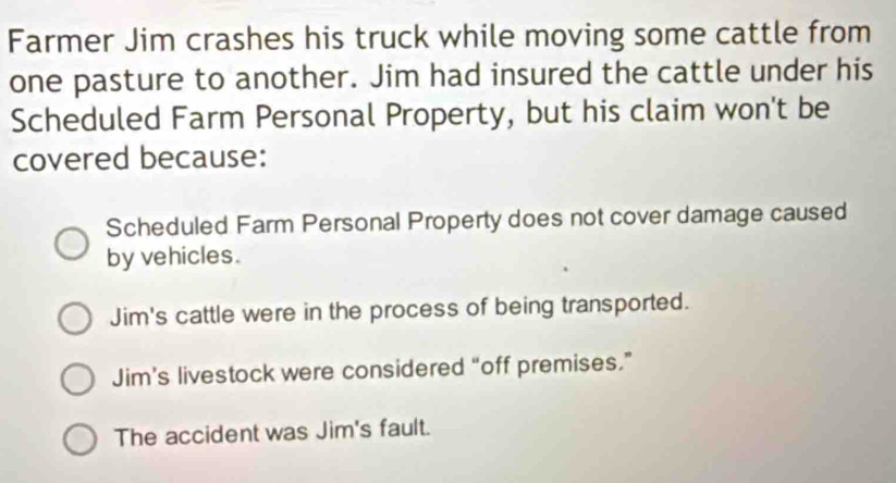 Farmer Jim crashes his truck while moving some cattle from
one pasture to another. Jim had insured the cattle under his
Scheduled Farm Personal Property, but his claim won't be
covered because:
Scheduled Farm Personal Property does not cover damage caused
by vehicles.
Jim's cattle were in the process of being transported.
Jim’s livestock were considered “off premises.”
The accident was Jim's fault.