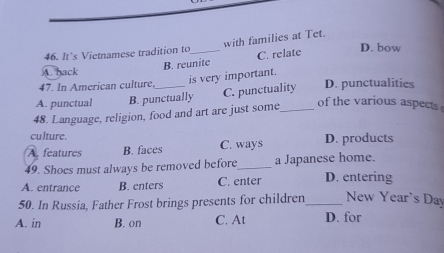 with families at Tet.
46. It’s Vietnamese tradition to_ C. relate D. bow
B. reunite
A. back
47. In American culture, is very important.
A. punctual B. punctually C. punctuality D. punctualities
48. Language, religion, food and art are just some_
of the various aspects 
culture.
A. features B. faces C. ways D. products
49. Shoes must always be removed before_ a Japanese home.
A. entrance B. enters C. enter D. entering
50. In Russia, Father Frost brings presents for children_ New Year's Day
A. in B. on C. At D. for