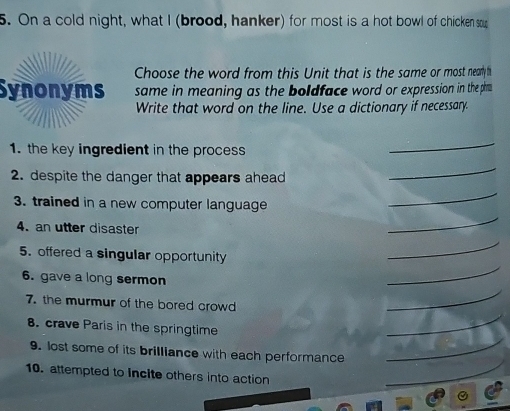 On a cold night, what I (brood, hanker) for most is a hot bowl of chicken so 
Choose the word from this Unit that is the same or most nearly h 
Synonyms same in meaning as the boldface word or expression in the phim 
Write that word on the line. Use a dictionary if necessary. 
1. the key ingredient in the process 
_ 
2. despite the danger that appears ahead 
_ 
3. trained in a new computer language 
_ 
4. an utter disaster 
_ 
5. offered a singular opportunity 
_ 
6. gave a long sermon 
_ 
7. the murmur of the bored crowd 
_ 
8. crave Paris in the springtime 
_ 
9. lost some of its brilliance with each performance 
_ 
_ 
10. attempted to incite others into action 
_