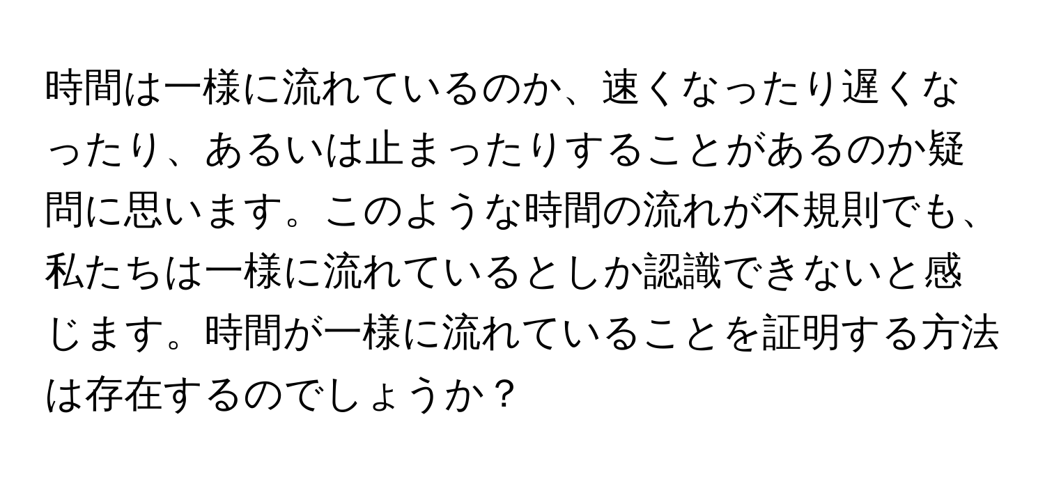 時間は一様に流れているのか、速くなったり遅くなったり、あるいは止まったりすることがあるのか疑問に思います。このような時間の流れが不規則でも、私たちは一様に流れているとしか認識できないと感じます。時間が一様に流れていることを証明する方法は存在するのでしょうか？