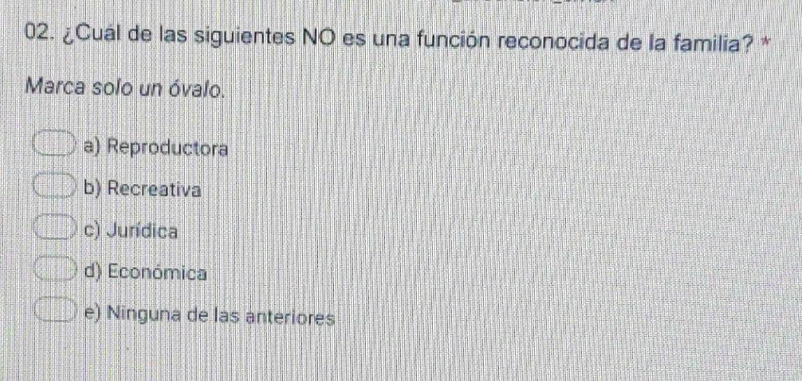 ¿Cuál de las siguientes NO es una función reconocida de la familia? *
Marca solo un óvalo.
a) Reproductora
b) Recreativa
c) Jurídica
d) Económica
e) Ninguna de las anteriores