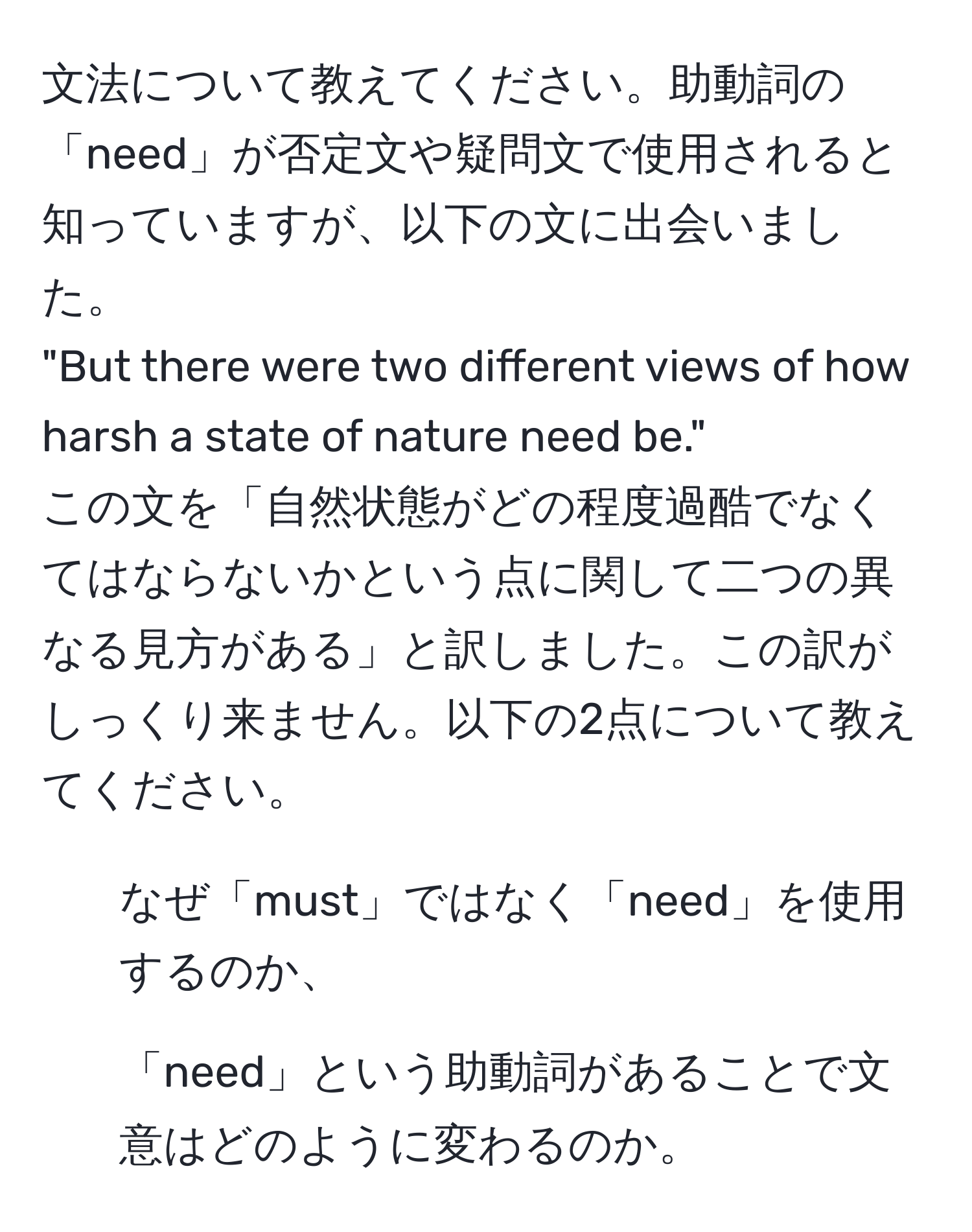 文法について教えてください。助動詞の「need」が否定文や疑問文で使用されると知っていますが、以下の文に出会いました。  
"But there were two different views of how harsh a state of nature need be."  
この文を「自然状態がどの程度過酷でなくてはならないかという点に関して二つの異なる見方がある」と訳しました。この訳がしっくり来ません。以下の2点について教えてください。  
1) なぜ「must」ではなく「need」を使用するのか、  
2) 「need」という助動詞があることで文意はどのように変わるのか。