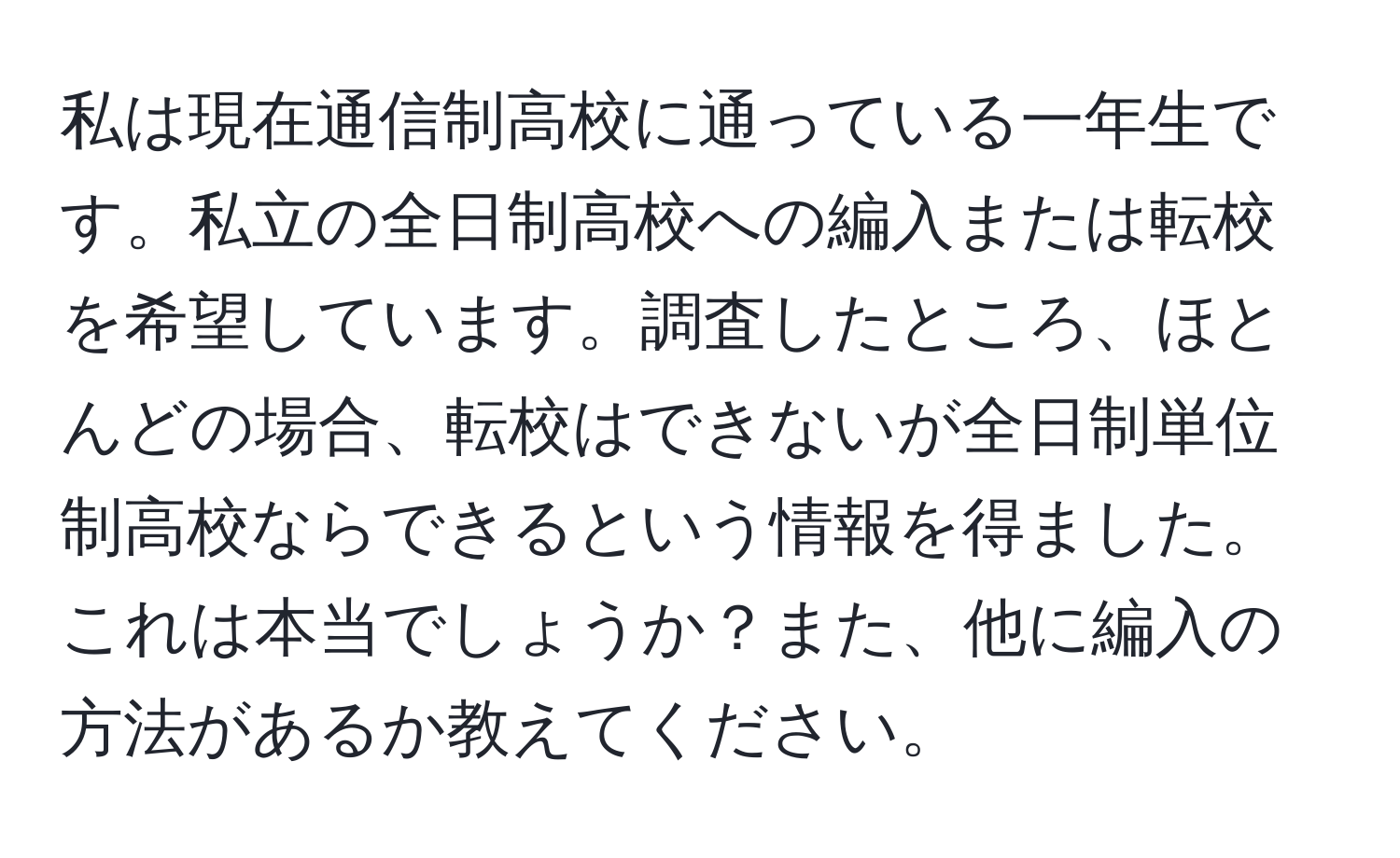 私は現在通信制高校に通っている一年生です。私立の全日制高校への編入または転校を希望しています。調査したところ、ほとんどの場合、転校はできないが全日制単位制高校ならできるという情報を得ました。これは本当でしょうか？また、他に編入の方法があるか教えてください。