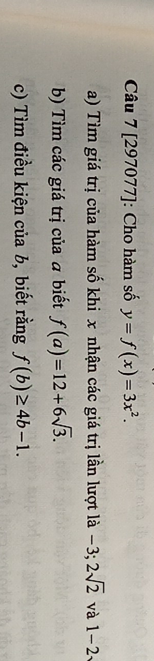 [297077]: Cho hàm số y=f(x)=3x^2. 
a) Tìm giá trị của hàm số khi x nhận các giá trị lần lượt là −3; 2sqrt(2) và 1-2
b) Tìm các giá trị của a biết f(a)=12+6sqrt(3). 
c) Tìm điều kiện của b, biết rằng f(b)≥ 4b-1.