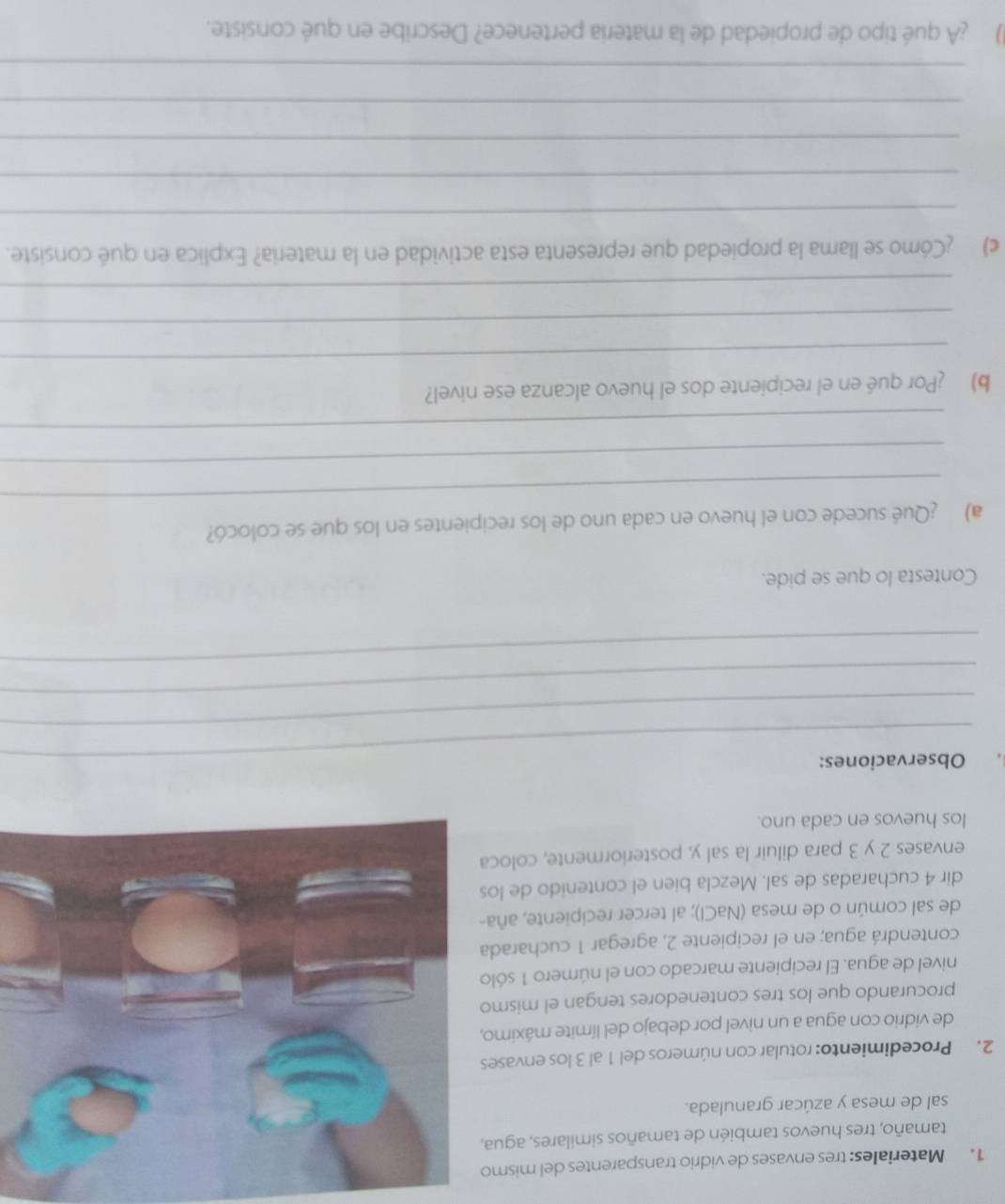 Materiales: tres envases de vidrio transparentes del mismo 
tamaño, tres huevos también de tamaños similares, agua, 
sal de mesa y azúcar granulada. 
2. Procedimiento: rotular con números del 1 al 3 los envases 
de vidrio con agua a un nivel por debajo del límite máximo, 
procurando que los tres contenedores tengan el mismo 
nivel de agua. El recipiente marcado con el número 1 sólo 
contendrá agua; en el recipiente 2, agregar 1 cucharada 
de sal común o de mesa (NaCl); al tercer recipiente, aña- 
dir 4 cucharadas de sal. Mezcla bien el contenido de los 
envases 2 y 3 para diluir la sal y, posteriormente, coloca 
los huevos en cada uno. 
Observaciones: 
_ 
_ 
_ 
Contesta lo que se pide. 
_ 
a) ¿Qué sucede con el huevo en cada uno de los recipientes en los que se colocó? 
_ 
_ 
_ 
b) ¿Por qué en el recipiente dos el huevo alcanza ese nivel? 
_ 
_ 
c) ¿Cómo se llama la propiedad que representa esta actividad en la materia? Explica en qué consiste. 
_ 
_ 
_ 
_ 
_ 
() ¿A qué tipo de propiedad de la materia pertenece? Describe en qué consiste.