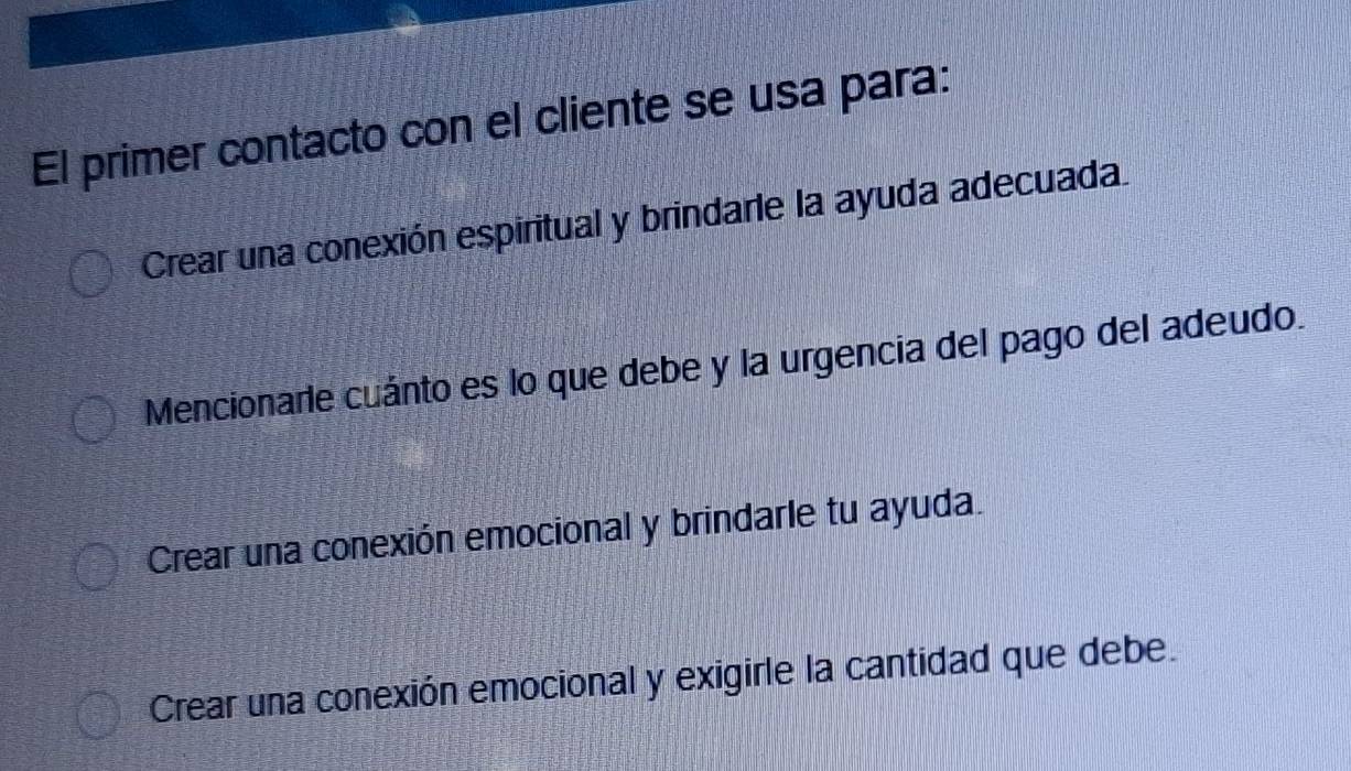 El primer contacto con el cliente se usa para:
Crear una conexión espiritual y brindarle la ayuda adecuada.
Mencionarie cuánto es lo que debe y la urgencia del pago del adeudo.
Crear una conexión emocional y brindarle tu ayuda.
Crear una conexión emocional y exigirle la cantidad que debe.