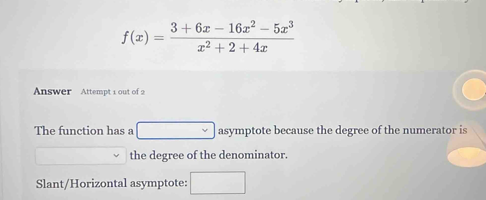 f(x)= (3+6x-16x^2-5x^3)/x^2+2+4x 
Answer Attempt 1 out of 2 
The function has a □  asymptote because the degree of the numerator is 
the degree of the denominator. 
Slant/Horizontal asymptote: