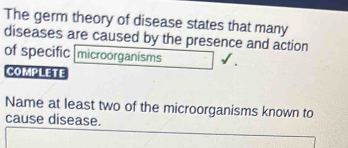 The germ theory of disease states that many 
diseases are caused by the presence and action 
of specific microorganisms 
COmplEte 
Name at least two of the microorganisms known to 
cause disease.