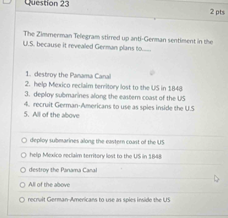 The Zimmerman Telegram stirred up anti-German sentiment in the
U.S. because it revealed German plans to......
1. destroy the Panama Canal
2. help Mexico reclaim territory lost to the US in 1848
3. deploy submarines along the eastern coast of the US
4. recruit German-Americans to use as spies inside the U.S
5. All of the above
deploy submarines along the eastern coast of the US
help Mexico reclaim territory lost to the US in 1848
destroy the Panama Canal
All of the above
recruit German-Americans to use as spies inside the US