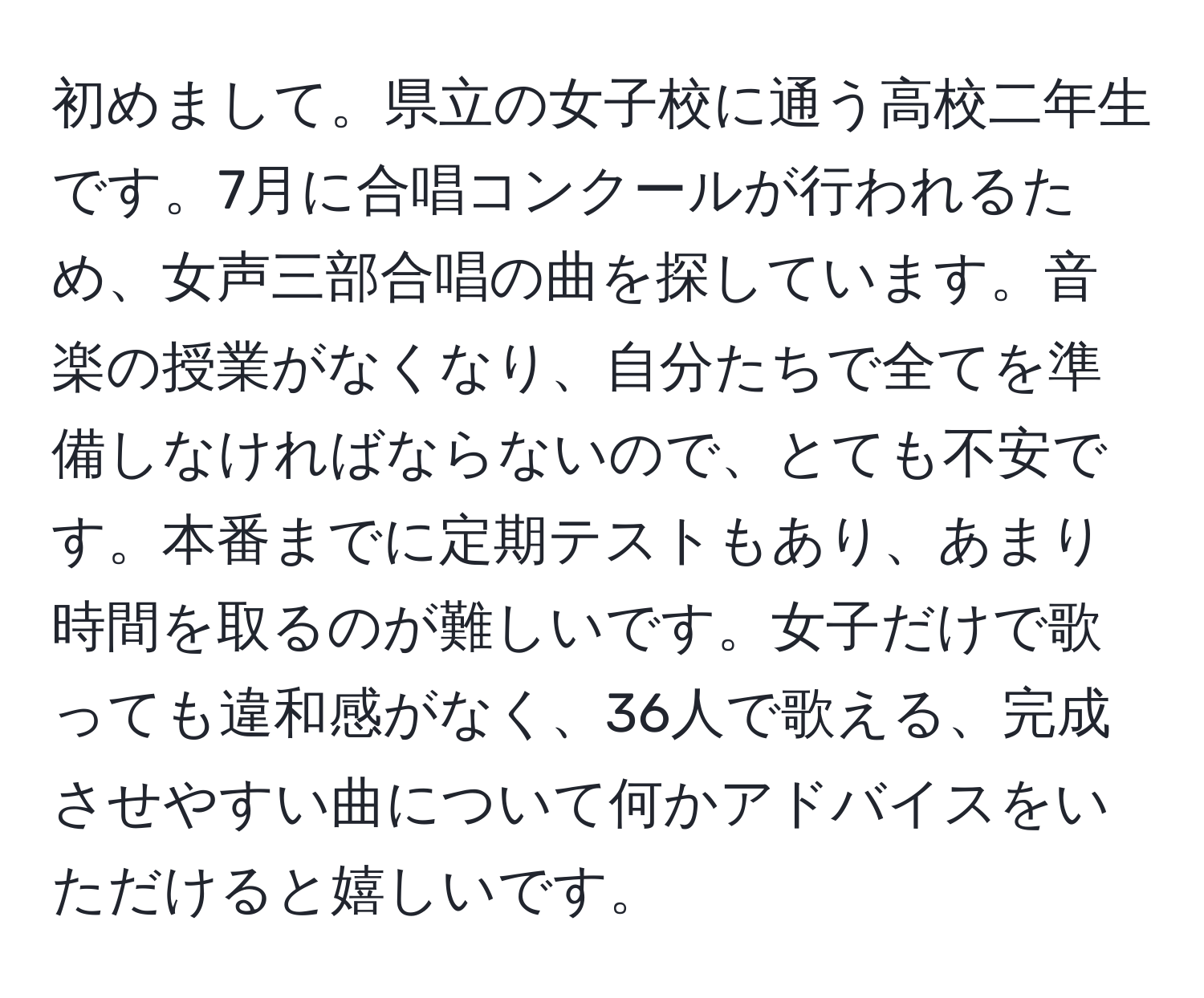 初めまして。県立の女子校に通う高校二年生です。7月に合唱コンクールが行われるため、女声三部合唱の曲を探しています。音楽の授業がなくなり、自分たちで全てを準備しなければならないので、とても不安です。本番までに定期テストもあり、あまり時間を取るのが難しいです。女子だけで歌っても違和感がなく、36人で歌える、完成させやすい曲について何かアドバイスをいただけると嬉しいです。