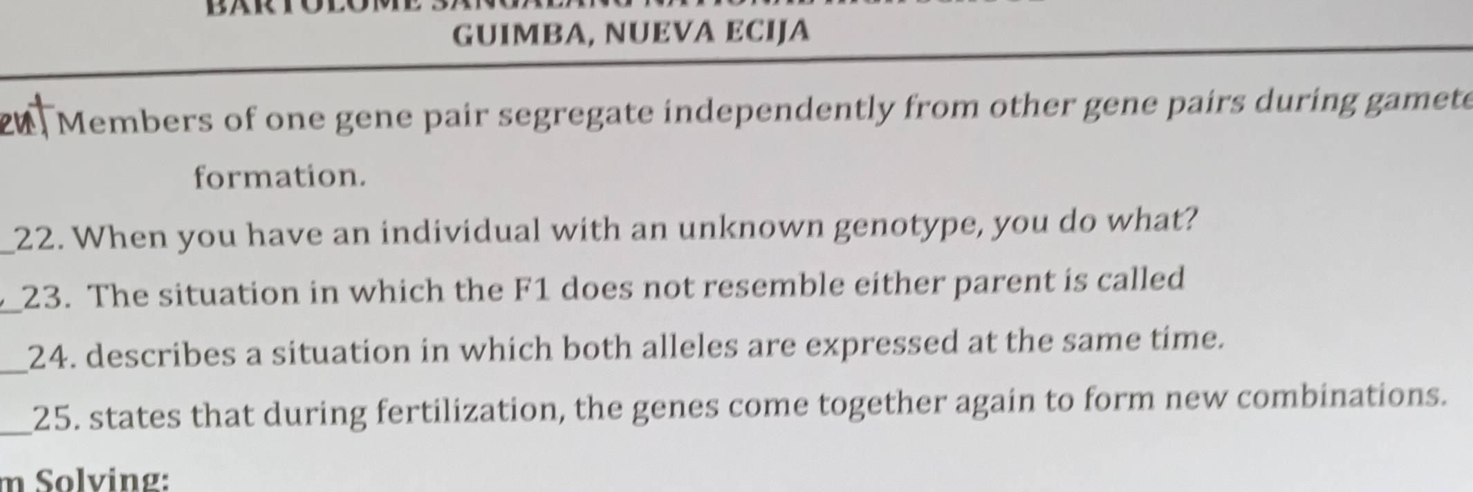 BARTOE 
GUIMBA, NUEVA ECIJA 
Members of one gene pair segregate independently from other gene pairs during gamete 
formation. 
_22. When you have an individual with an unknown genotype, you do what? 
_23. The situation in which the F1 does not resemble either parent is called 
_24. describes a situation in which both alleles are expressed at the same time. 
_25. states that during fertilization, the genes come together again to form new combinations. 
m Solving: