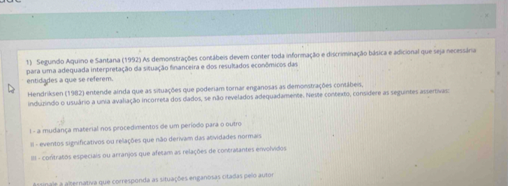 Segundo Aquino e Santana (1992) As demonstrações contábeis devem conter toda informação e discriminação básica e adicional que seja necessária 
para uma adequada interpretação da situação financeira e dos resultados econômicos das 
entidades a que se referem. 
Hendriksen (1982) entende ainda que as situações que poderiam tornar enganosas as demonstrações contábeis, 
induzindo o usuário a unia avaliação incorreta dos dados, se não revelados adequadamente. Neste contexto, considere as seguintes assertivas: 
I - a mudança material nos procedimentos de um período para o outro 
II - eventos significativos ou relações que não derivam das atividades normais 
III - contratos especiais ou arranjos que afetam as relações de contratantes envolvidos 
Assinale a alternativa que corresponda as situações enganosas citadas pelo autor