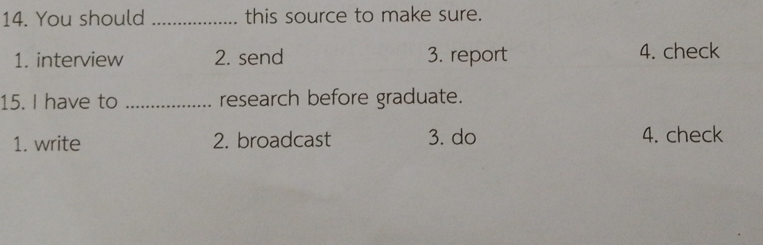 You should _this source to make sure.
1. interview 2. send 3. report 4. check
15. I have to _research before graduate.
1. write 2. broadcast 3. do 4. check