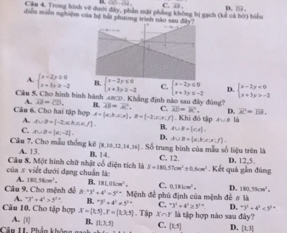 B. overline OD-overline OA. C. overline AB. D. overline DA,
Câu 4. Trong hình vẽ đưới đây, phần mặt phẳng không bị gạch (kể cá bờ) biểu
diễn miền nghiệm của hệ bắt phương trình nào
A. beginarrayl x-2y≥ 0 x+3y≥ -2endarray. B. beginarrayl x-2y≤ 0 x+3y≥ -2endarray. C. beginarrayl x-2y≤ 0 x+3y≤ -2endarray. D. beginarrayl x-2y<0 x+3y>-2endarray.
Câu 5, Cho hình bình hành ABCD. Khẳng định nào sau đây đúng?
A. overline AB=overline CD. B. overline AB=overline AC. C. D. overline AC=overline DB.
Câu 6. Cho hai tập hợp A= a;b;c;e ,B= -2;e;e;f overline AD=overline BC.. Khi đó tập A∪ B là
A. A∪ B= -2;a;b;c,e,f .
C. A∪ B= a;-2 .
B. A∪ B= c,e .
D. A∪ B= a;b:e;e:f .
Câu 7. Cho mẫu thống kê  8,10,12,14,16. Số trung bình của mẫu số liệu trên là
B. 14.
A. 13. C. 12. D. 12,5.
Câu 8. Một hình chữ nhật cố diện tích là
của s viết dưới dạng chuẩn là: S=180,57cm^2± 0,6cm^2. Kết quả gần đúng
A. 180,58cm^2. B. 181,01cm^2. C. 0,181cm^2, D. 180,59cm^2.
Câu 9. Cho mệnh đề B:^=3^2+4^2=5^(2=) Mệnh đề phủ định của mệnh đề 8 là
A. ''3^2+4^2>5^2''. B. ^=3^2+4^2!= 5^(2=) C. ''3^2+4^2≥ 5^(2n) D. " 3^2+4^2<5^(2n).
Câu 10. Cho tập hợp X= 1;5 ,Y= 1;3;5. Tập X∩ Y là tập hợp nào sau đây?
A.  1
B.  1;3;5 C.  1;5 D.  1;3
Câu 11. Phần không gach