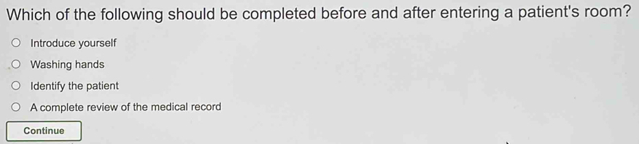 Which of the following should be completed before and after entering a patient's room?
Introduce yourself
Washing hands
Identify the patient
A complete review of the medical record
Continue