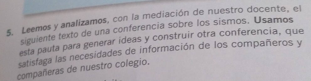 Leemos y analizamos, con la mediación de nuestro docente, el 
siguiente texto de una conferencia sobre los sismos. Usamos 
esta pauta para generar ideas y construir otra conferencia, que 
satisfaga las necesidades de información de los compañeros y 
compañeras de nuestro colegio.