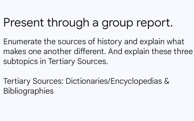 Present through a group report. 
Enumerate the sources of history and explain what 
makes one another different. And explain these three 
subtopics in Tertiary Sources. 
Tertiary Sources: Dictionaries/Encyclopedias & 
Bibliographies