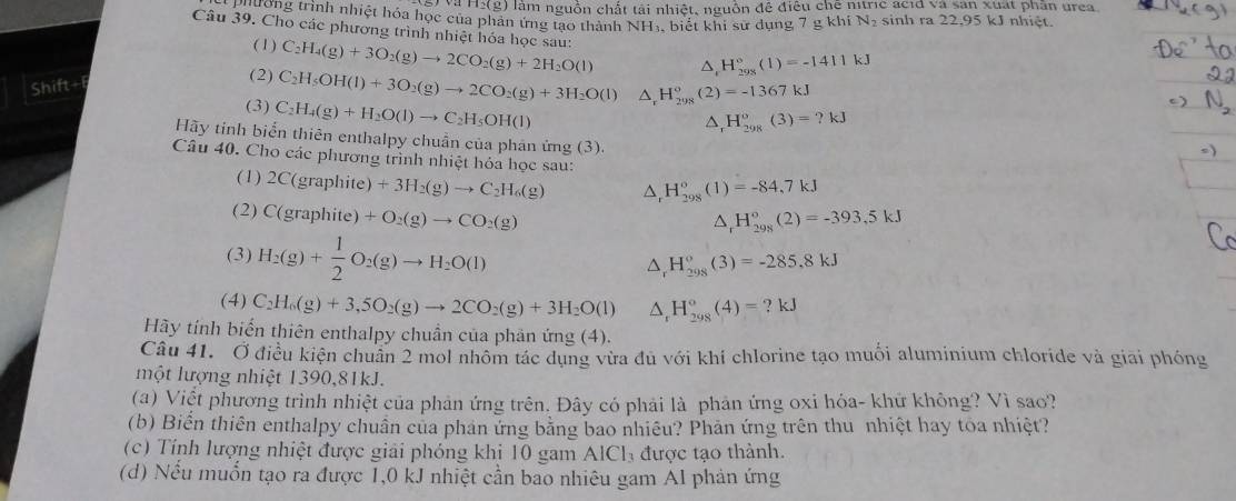 Và H:(g) làm nguồn chất tài nhiệt, nguồn đê điều chế nitric acid và san xuất phần urea
30. 0ng trình nhiệt hóa học của phản ứng tạo thành NHị, biết khi sử dụng 7 g khi N sinh ra 22,95 kJ nhiệt.
Câu 39. Cho các phương trình nhiệt hóa học sau: C_2H_4(g)+3O_2(g)to 2CO_2(g)+2H_2O(l) △ H_(298)°(1)=-1411kJ
(1)
Shift+
(2) C_2H_5OH(l)+3O_2(g)to 2CO_2(g)+3H_2O(l) △ _rH_(298)°(2)=-1367kJ
(3) C_2H_4(g)+H_2O(l)to C_2H_5OH(l)
△ _  H_(298)°(3)=?kJ
Hãy tỉnh biển thiên enthalpy chuẩn của phản ứng (3).
Câu 40. Cho các phương trình nhiệt hỏa học sau:
(1) 2C(graphite)+3H_2(g)to C_2H_6(g) ^, H_(298)°(1)=-84,7kJ
(2) C(graphite)+O_2(g)to CO_2(g)
△ _rH_(298)°(2)=-393,5kJ
(3) H_2(g)+ 1/2 O_2(g)to H_2O(l)
△ _rH_(298)^o(3)=-285.8kJ
(4) C_2H_6(g)+3,5O_2(g)to 2CO_2(g)+3H_2O(l) △ _rH_(298)°(4)=?kJ
Hãy tính biến thiên enthalpy chuẩn của phản ứng (4).
Câu 41. Ở điều kiện chuân 2 mol nhôm tác dụng vừa đủ với khí chlorine tạo muối aluminium chloride và giai phóng
một lượng nhiệt 1390,81kJ.
(a) Việt phương trình nhiệt của phản ứng trên. Đây có phải là phản ứng oxi hóa- khứ không? Vì sao?
(b) Biển thiên enthalpy chuẩn của phản ứng bằng bao nhiêu? Phản ứng trên thu nhiệt hay toa nhiệt?
(c) Tính lượng nhiệt được giải phóng khi 10 gam AlCh được tạo thành.
(d) Nếu muốn tạo ra được 1,0 kJ nhiệt cần bao nhiêu gam Al phản ứng