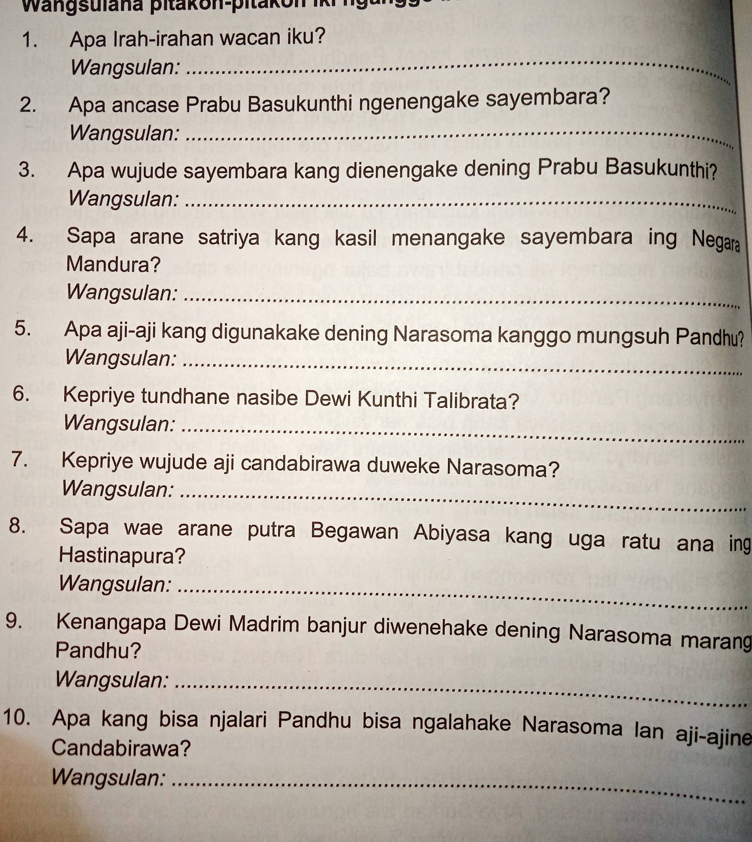 Wangsulana pitakon-pitakon iki 
1. Apa Irah-irahan wacan iku? 
Wangsulan: 
_ 
2. Apa ancase Prabu Basukunthi ngenengake sayembara? 
Wangsulan:_ 
3. Apa wujude sayembara kang dienengake dening Prabu Basukunthi? 
Wangsulan:_ 
4. Sapa arane satriya kang kasil menangake sayembara ing Negara 
Mandura? 
Wangsulan:_ 
5. Apa aji-aji kang digunakake dening Narasoma kanggo mungsuh Pandhu? 
Wangsulan:_ 
6. Kepriye tundhane nasibe Dewi Kunthi Talibrata? 
Wangsulan:_ 
7. Kepriye wujude aji candabirawa duweke Narasoma? 
Wangsulan:_ 
8. Sapa wae arane putra Begawan Abiyasa kang uga ratu ana ing 
Hastinapura? 
Wangsulan:_ 
9. Kenangapa Dewi Madrim banjur diwenehake dening Narasoma marang 
Pandhu? 
Wangsulan:_ 
10. Apa kang bisa njalari Pandhu bisa ngalahake Narasoma Ian aji-ajine 
Candabirawa? 
Wangsulan:_