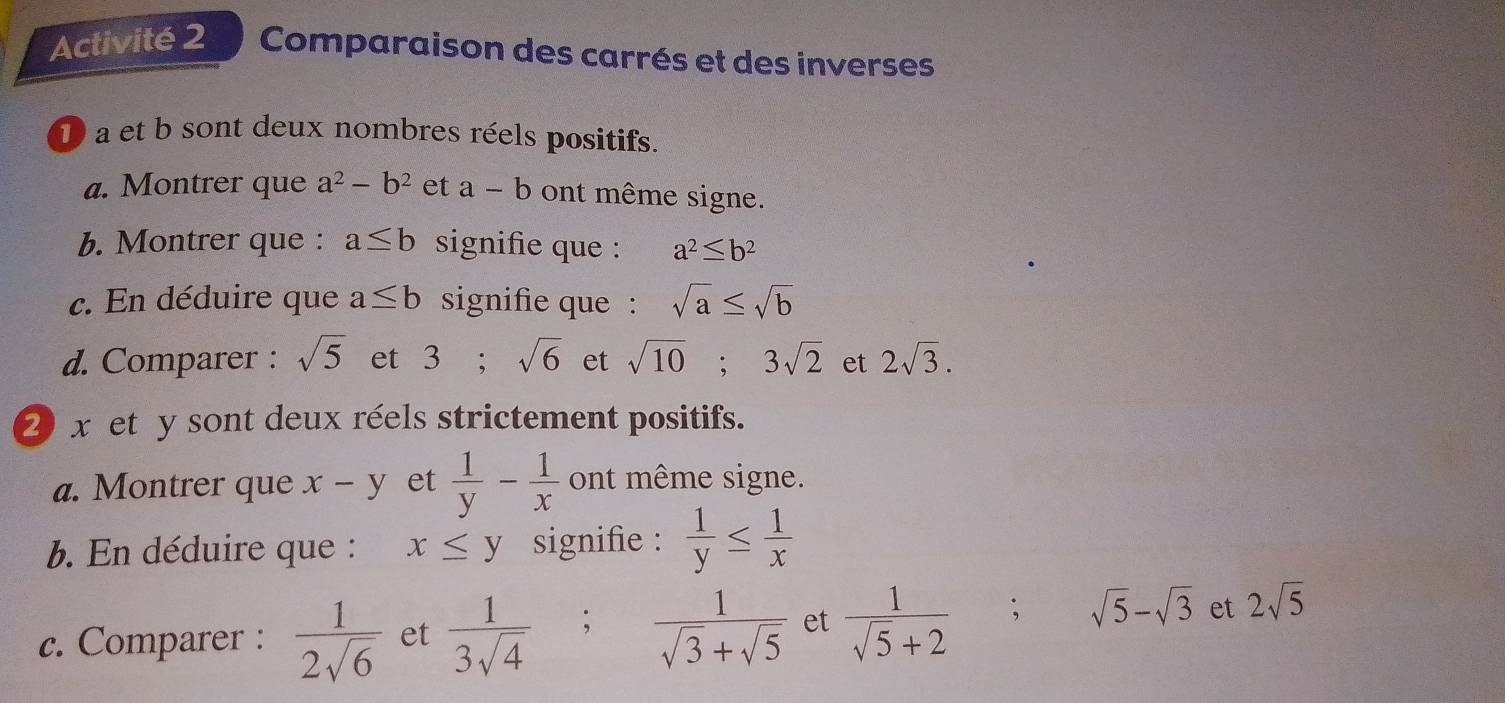 Activité 2 Comparaison des carrés et des inverses 
D a et b sont deux nombres réels positifs. 
a. Montrer que a^2-b^2 et a-b ont même signe. 
b. Montrer que : a≤ b signifie que : a^2≤ b^2
c. En déduire que a≤ b signifie que : sqrt(a)≤ sqrt(b)
d. Comparer : sqrt(5) et 3; sqrt(6) et sqrt(10); 3sqrt(2) et 2sqrt(3). 
② x et y sont deux réels strictement positifs. 
a. Montrer que x-y et  1/y - 1/x  ont même signe. 
b. En déduire que : x≤ y signifie :  1/y ≤  1/x 
c. Comparer :  1/2sqrt(6)  et  1/3sqrt(4) ; ; 1/sqrt(3)+sqrt(5)  et  1/sqrt(5)+2 ; sqrt(5)-sqrt(3) et 2sqrt(5)