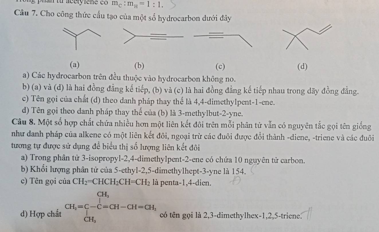 m_C:m_H=1:1. 
Câu 7. Cho công thức cấu tạo của một số hydrocarbon dưới đây
(a) (b) (c) (d)
a) Các hydrocarbon trên đều thuộc vào hydrocarbon không no.
b) (a) và (d) là hai đồng đẳng kế tiếp, (b) và (c) là hai đồng đẳng kế tiếp nhau trong dãy đồng đẳng.
c) Tên gọi của chất (d) theo danh pháp thay thế là 4, 4 -dimethylpent -1 -ene.
d) Tên gọi theo danh pháp thay thế của (b) là 3 -methylbut -2-yne.
Câu 8. Một số hợp chất chứa nhiều hơn một liên kết đôi trên mỗi phân tử vẫn có nguyên tắc gọi tên giống
như danh pháp của alkene có một liên kết đôi, ngoại trừ các đuôi được đồi thành -diene, -triene và các đuôi
tương tự được sử dụng để biểu thị số lượng liên kết đôi
a) Trong phân tử 3 -isopropyl -2, 4 -dimethylpent -2 -ene có chứa 10 nguyên tử carbon.
b) Khối lượng phân tử của 5 -ethyl -2, 5 -dimethylhept- 3 -yne là 154.
c) Tên gọi của CH_2=CHCH_2CH=CH_2 là penta -1, 4 -dien.
d) Hợp chất CH_2=C-C=CH-CH=CH_2 có tên gọi là 2, 3 -dimethylhex -1, 2, 5 -triene.