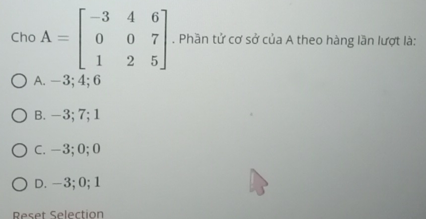 Cho A=beginbmatrix -3&4&6 0&0&7 1&2&5endbmatrix. Phần tử cơ sở của A theo hàng lần lượt là:
A. -3; 4; 6
B. −3; 7; 1
C. -3; 0; 0
D. -3; 0; 1
Reset Selection