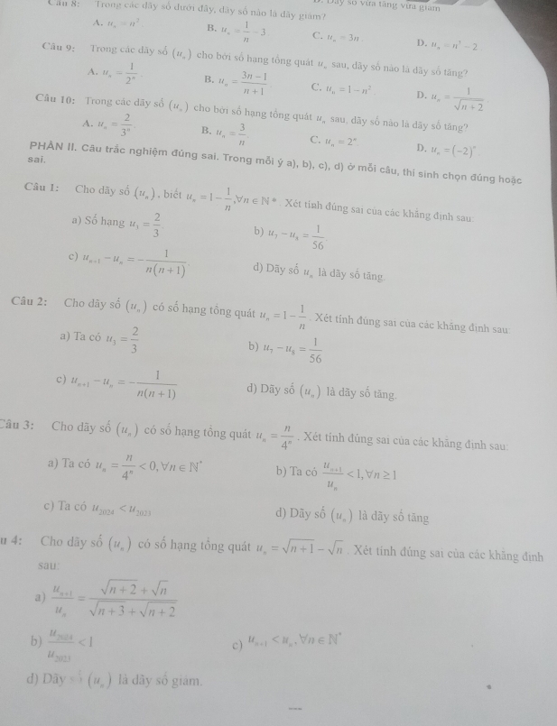 Dây số vừa tăng vừa giam
Can 8:    Trong các đây số dưới đây, dãy số nào là đãy giám?
A. u_n=n^2 B. u_n= 1/n -3 C. u_n=3n D. u_n=n^3-2.
Câu 9: Trong các dãy số (u_n) cho bởi sổ hạng tổng quát # sau, dãy số nào là dãy số tăng?
A. u_n= 1/2^n  B. u_n= (3n-1)/n+1  C. u_n=1-n^2. D. u_n= 1/sqrt(n+2) 
Câu 10: Trong các dãy số (u_n) cho bởi số hạng tổng quát #ỹ sau, dãy số nào là dãy số tăng?
A. u_n= 2/3^n  B, u_n= 3/n  C. u_n=2^n D. u_n=(-2)^n.
sai.
PHÀN II. Câu trắc nghiệm đúng sai. Trong mỗi ya) , b), c), d) ở mỗi câu, thí sinh chọn đúng hoặc
Câu 1: Cho dãy số (u_n) , biết u_n=1- 1/n ,forall n∈ N* * . Xét tinh đúng sai của các khẳng định sau:
a) Số hạng u_1= 2/3  b) u_7-u_8= 1/56 
c) u_n+1-u_n=- 1/n(n+1) . d) Dãy số 4 là dãy số tăng
Câu 2: Cho dây số (u_n) có số hạng tồng quát u_n=1- 1/n . Xét tính đúng sai của các khăng định sau
a) Ta có u_3= 2/3  b) u_7-u_8= 1/56 
c) u_n+1-u_n=- 1/n(n+1)  d) Dãy số (u_n) là dãy số tăng
Câu 3: Cho dãy shat o(u_n) có số hạng tổng quát u_n= n/4^n . Xét tính đùng sai của các khăng định sau:
a) Ta có u_n= n/4^n <0, _7^(1 forall n∈ N^*) b) Ta có frac u_n+1u_n<1,forall n≥ 1
c) Ta có u_2024 d) Dãy số (u_n) là dãy số tāng
u 4: Cho dãy số (u_n) có số hạng tổng quát u_n=sqrt(n+1)-sqrt(n). Xét tính đúng sai của các khãng định
sau:
a) frac u_n+1u_n= (sqrt(n+2)+sqrt(n))/sqrt(n+3)+sqrt(n+2) 
b) frac u_2014u_2013<1</tex>
c) u_n+1
d) Doverline ay=overline circ y^(n1)) là dây số giám.