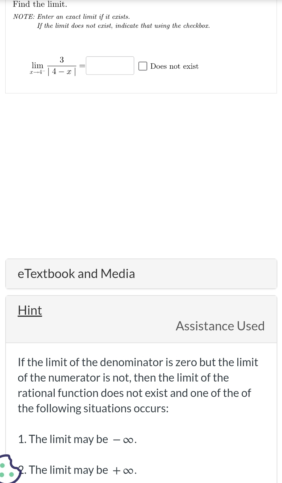 Find the limit. 
NOTE: Enter an exact limit if it exists. 
If the limit does not exist, indicate that using the checkbox.
limlimits _xto 4^- 3/|4-x| =□ C Does not exist 
eTextbook and Media 
Hint 
Assistance Used 
If the limit of the denominator is zero but the limit 
of the numerator is not, then the limit of the 
rational function does not exist and one of the of 
the following situations occurs: 
1. The limit may be − ∞. 
2. The limit may be + ∞.