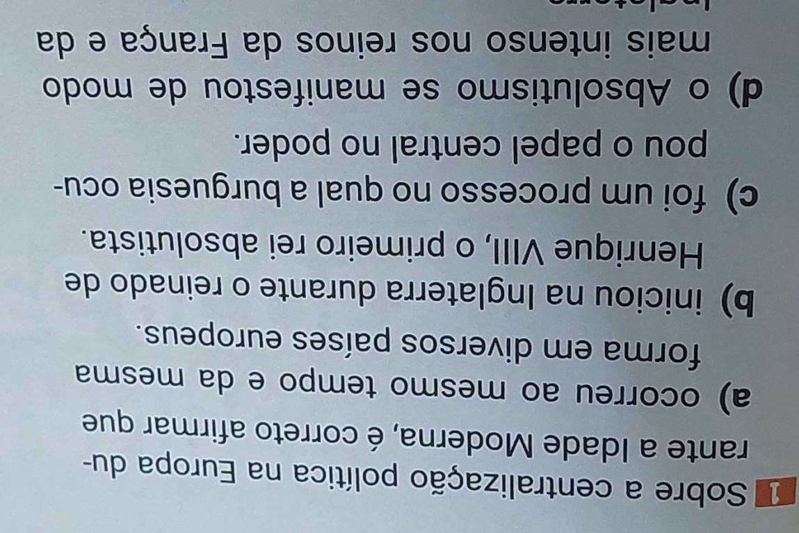 Sobre a centralização política na Europa du-
rante a Idade Moderna, é correto afirmar que
a) ocorreu ao mesmo tempo e da mesma
forma em diversos países europeus.
b) iniciou na Inglaterra durante o reinado de
Henrique VIII, o primeiro rei absolutista.
c) foi um processo no qual a burguesia ocu-
pou o papel central no poder.
d) o Absolutismo se manifestou de modo
mais intenso nos reinos da França e da