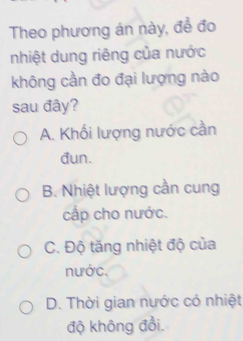 Theo phương án này, đề đo
nhiệt dung riêng của nước
không cần đo đại lượng nào
sau đây?
A. Khối lượng nước cần
đun.
B. Nhiệt lượng cần cung
cấp cho nước.
C. Độ tăng nhiệt độ của
nước.
D. Thời gian nước có nhiệt
độ không đổi.