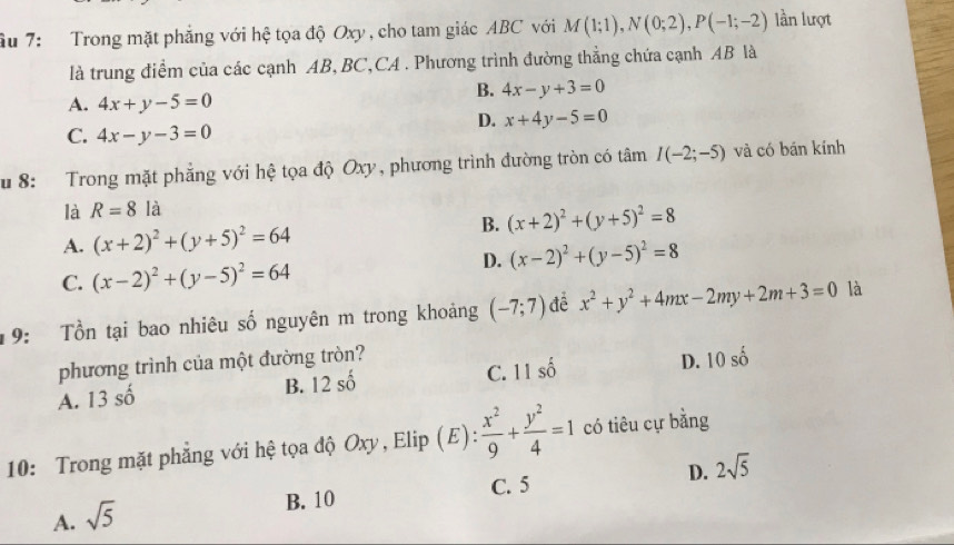 âu 7: Trong mặt phẳng với hệ tọa độ Oxy , cho tam giác ABC với M(1;1), N(0;2), P(-1;-2) lần lượt
là trung điểm của các cạnh AB, BC,CA . Phương trình đường thẳng chứa cạnh AB là
A. 4x+y-5=0
B. 4x-y+3=0
D. x+4y-5=0
C. 4x-y-3=0
Su 8: Trong mặt phẳng với hệ tọa độ Oxy, phương trình đường tròn có tâm I(-2;-5) và có bán kính
là R=8la
B.
A. (x+2)^2+(y+5)^2=64 (x+2)^2+(y+5)^2=8
D. (x-2)^2+(y-5)^2=8
C. (x-2)^2+(y-5)^2=64
19: Tổn tại bao nhiêu số nguyên m trong khoảng (-7;7) để x^2+y^2+4mx-2my+2m+3=0 là
phương trình của một đường tròn?
A. 13shat o B. 12shat 0 C. 11shat 0 D. 10shat o
10: Trong mặt phẳng với hệ tọa độ Oxy, Elip (E):  x^2/9 + y^2/4 =1 có tiêu cự bằng
B. 10 C. 5 D. 2sqrt(5)
A. sqrt(5)