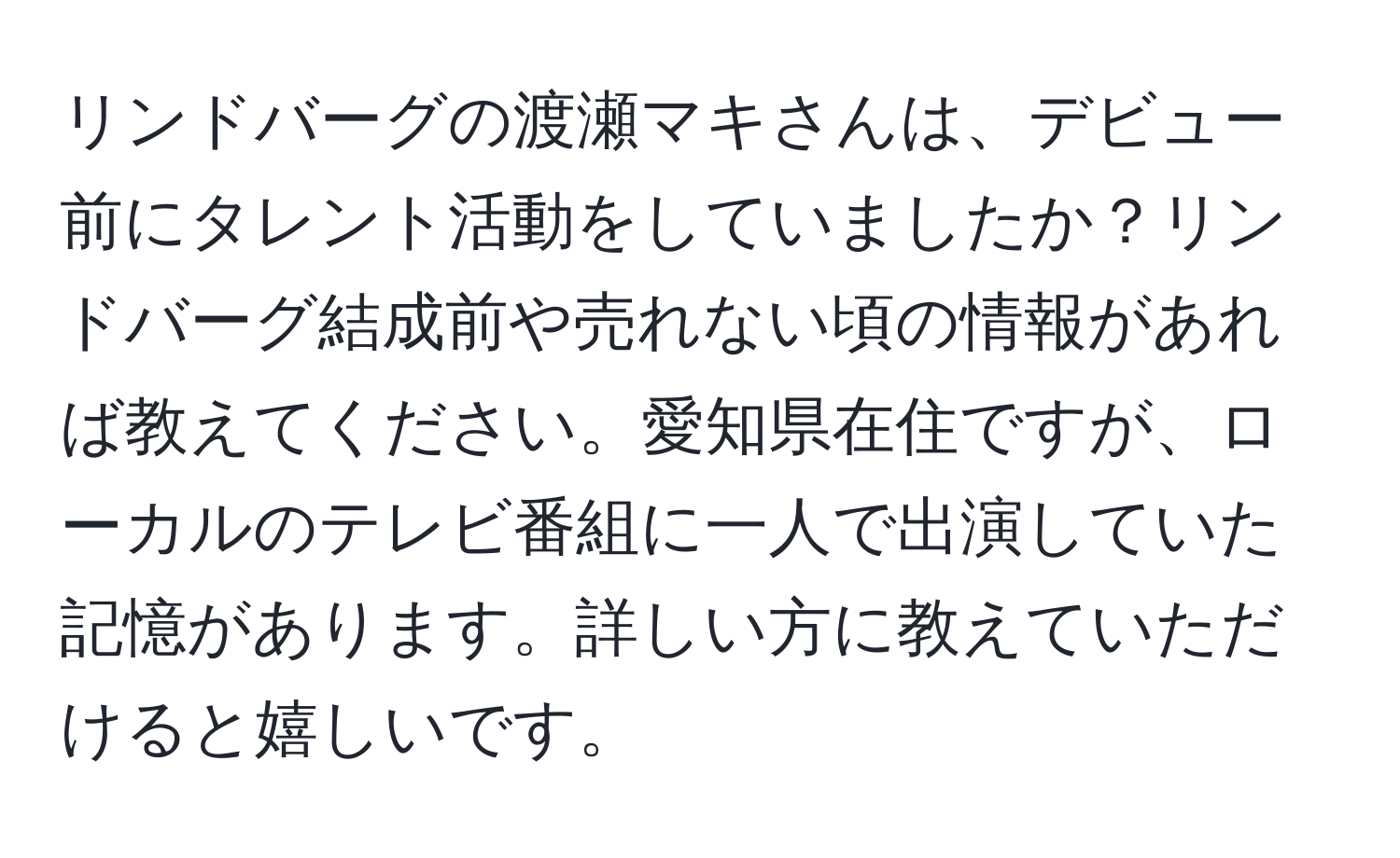 リンドバーグの渡瀬マキさんは、デビュー前にタレント活動をしていましたか？リンドバーグ結成前や売れない頃の情報があれば教えてください。愛知県在住ですが、ローカルのテレビ番組に一人で出演していた記憶があります。詳しい方に教えていただけると嬉しいです。