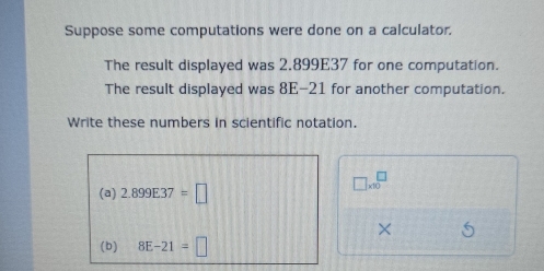 Suppose some computations were done on a calculator. 
The result displayed was 2.899E37 for one computation. 
The result displayed was 8E-21 for another computation. 
Write these numbers in scientific notation.
□ * 10^□
(a) 2.899E37=□
× 
(b) 8E-21=□